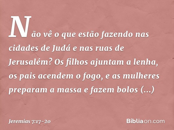 Não vê o que estão fazendo nas cidades de Judá e nas ruas de Jerusalém? Os filhos ajuntam a lenha, os pais acendem o fogo, e as mulheres preparam a massa e faze