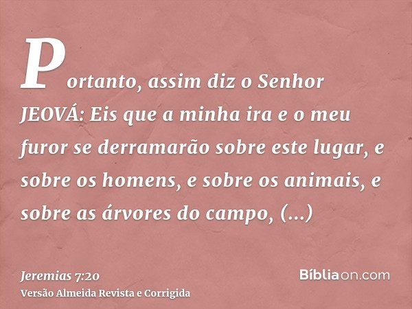 Portanto, assim diz o Senhor JEOVÁ: Eis que a minha ira e o meu furor se derramarão sobre este lugar, e sobre os homens, e sobre os animais, e sobre as árvores 
