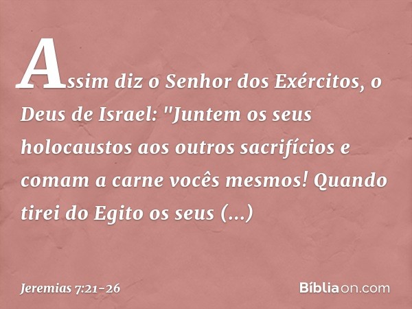 Assim diz o Senhor dos Exércitos, o Deus de Israel: "Juntem os seus holocaustos aos outros sacrifícios e comam a carne vocês mesmos! Quando tirei do Egito os se