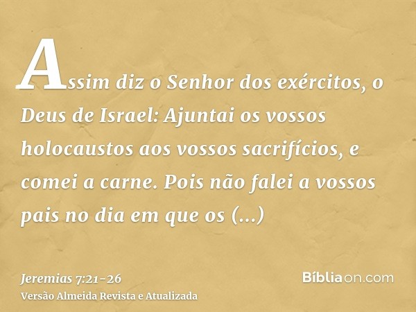 Assim diz o Senhor dos exércitos, o Deus de Israel: Ajuntai os vossos holocaustos aos vossos sacrifícios, e comei a carne.Pois não falei a vossos pais no dia em