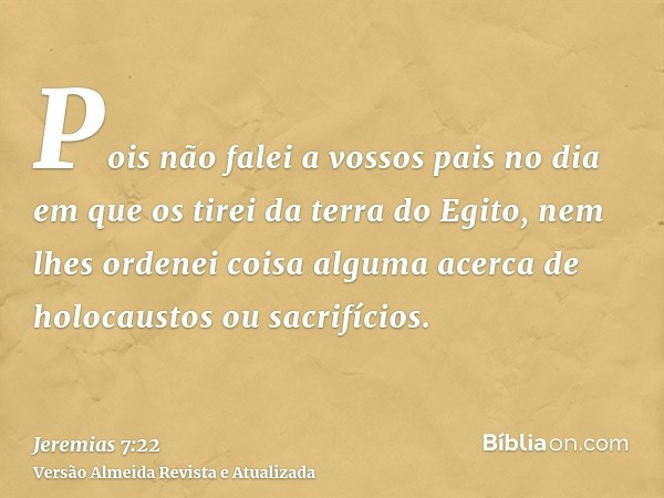 Pois não falei a vossos pais no dia em que os tirei da terra do Egito, nem lhes ordenei coisa alguma acerca de holocaustos ou sacrifícios.