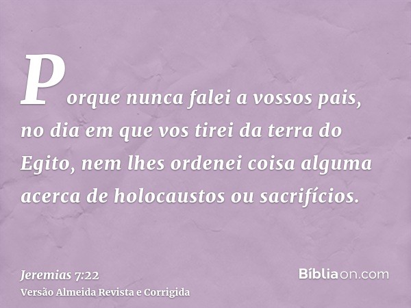Porque nunca falei a vossos pais, no dia em que vos tirei da terra do Egito, nem lhes ordenei coisa alguma acerca de holocaustos ou sacrifícios.