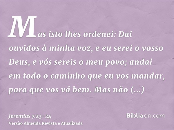 Mas isto lhes ordenei: Dai ouvidos à minha voz, e eu serei o vosso Deus, e vós sereis o meu povo; andai em todo o caminho que eu vos mandar, para que vos vá bem