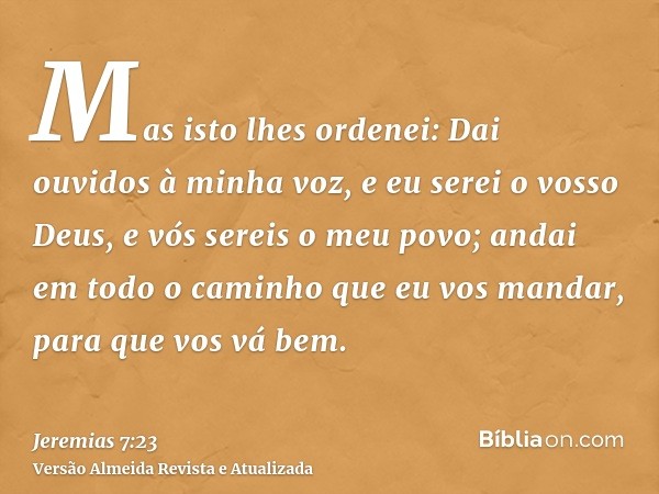 Mas isto lhes ordenei: Dai ouvidos à minha voz, e eu serei o vosso Deus, e vós sereis o meu povo; andai em todo o caminho que eu vos mandar, para que vos vá bem