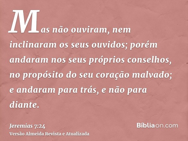 Mas não ouviram, nem inclinaram os seus ouvidos; porém andaram nos seus próprios conselhos, no propósito do seu coração malvado; e andaram para trás, e não para