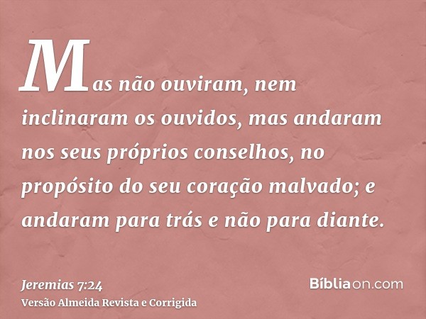 Mas não ouviram, nem inclinaram os ouvidos, mas andaram nos seus próprios conselhos, no propósito do seu coração malvado; e andaram para trás e não para diante.