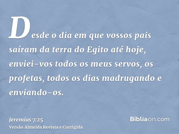 Desde o dia em que vossos pais saíram da terra do Egito até hoje, enviei-vos todos os meus servos, os profetas, todos os dias madrugando e enviando-os.