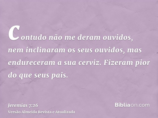 contudo não me deram ouvidos, nem inclinaram os seus ouvidos, mas endureceram a sua cerviz. Fizeram pior do que seus pais.