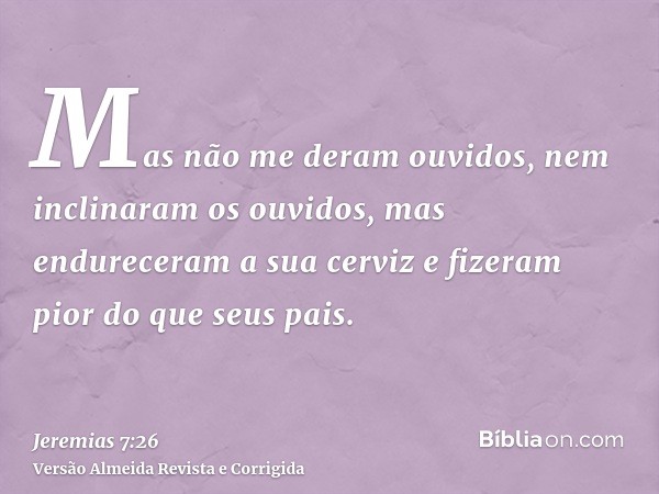 Mas não me deram ouvidos, nem inclinaram os ouvidos, mas endureceram a sua cerviz e fizeram pior do que seus pais.