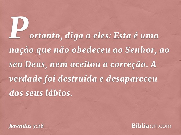 Portanto, diga a eles: Esta é uma nação que não obedeceu ao Senhor, ao seu Deus, nem aceitou a correção. A verdade foi destruída e desapareceu dos seus lábios. 