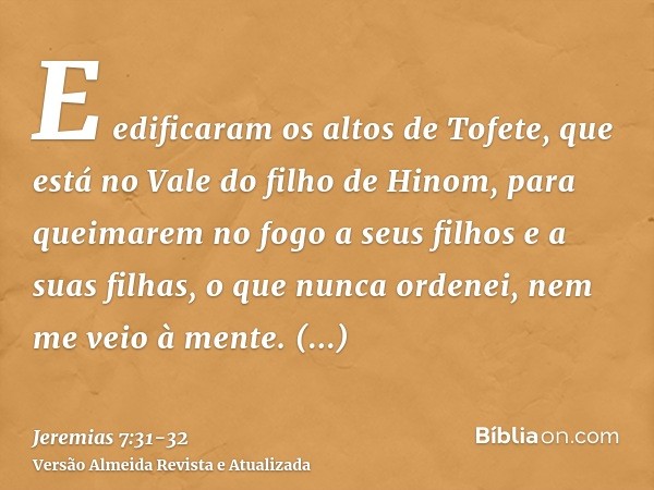 E edificaram os altos de Tofete, que está no Vale do filho de Hinom, para queimarem no fogo a seus filhos e a suas filhas, o que nunca ordenei, nem me veio à me