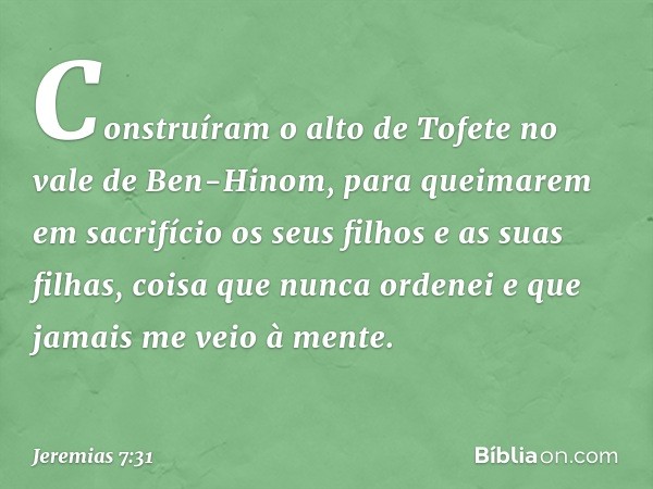 Cons­truíram o alto de Tofete no vale de Ben-Hinom, para queimarem em sacrifício os seus filhos e as suas filhas, coisa que nunca ordenei e que jamais me veio à