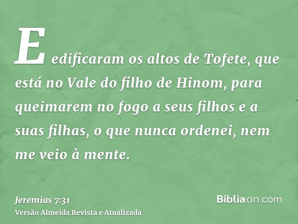 E edificaram os altos de Tofete, que está no Vale do filho de Hinom, para queimarem no fogo a seus filhos e a suas filhas, o que nunca ordenei, nem me veio à me