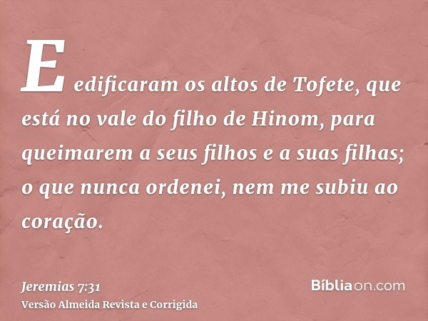 E edificaram os altos de Tofete, que está no vale do filho de Hinom, para queimarem a seus filhos e a suas filhas; o que nunca ordenei, nem me subiu ao coração.