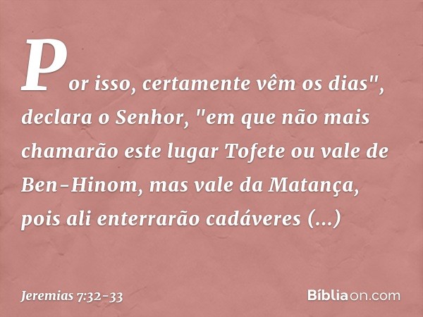 Por isso, certamente vêm os dias", declara o Senhor, "em que não mais chamarão este lugar Tofete ou vale de Ben-Hinom, mas vale da Matança, pois ali enterrarão 