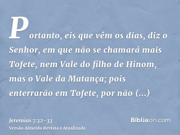 Portanto, eis que vêm os dias, diz o Senhor, em que não se chamará mais Tofete, nem Vale do filho de Hinom, mas o Vale da Matança; pois enterrarão em Tofete, po