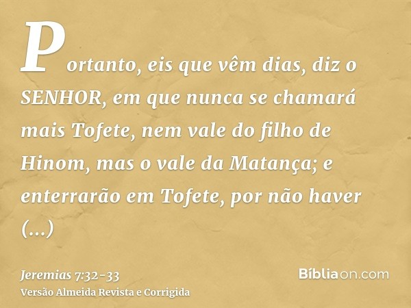 Portanto, eis que vêm dias, diz o SENHOR, em que nunca se chamará mais Tofete, nem vale do filho de Hinom, mas o vale da Matança; e enterrarão em Tofete, por nã