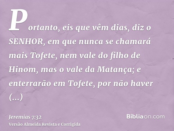 Portanto, eis que vêm dias, diz o SENHOR, em que nunca se chamará mais Tofete, nem vale do filho de Hinom, mas o vale da Matança; e enterrarão em Tofete, por nã