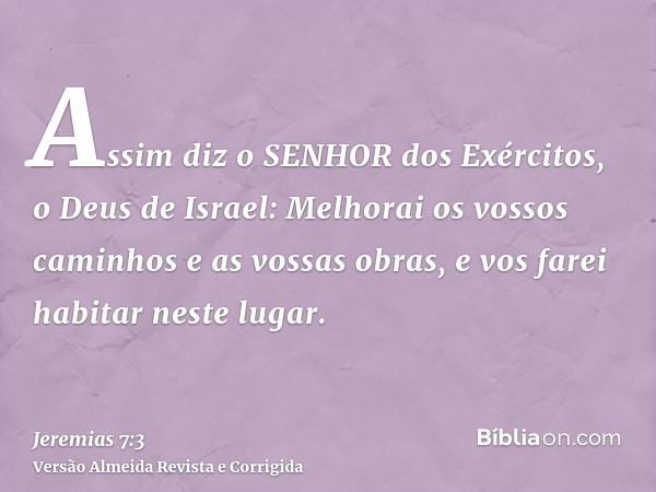 Assim diz o SENHOR dos Exércitos, o Deus de Israel: Melhorai os vossos caminhos e as vossas obras, e vos farei habitar neste lugar.