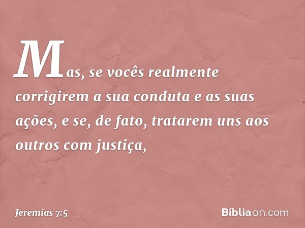 Mas, se vocês realmente corrigirem a sua conduta e as suas ações, e se, de fato, tratarem uns aos outros com justiça, -- Jeremias 7:5