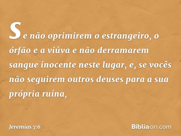 se não oprimirem o estrangeiro, o órfão e a viúva e não derramarem sangue ino­cente neste lugar, e, se vocês não seguirem outros deuses para a sua própria ruína