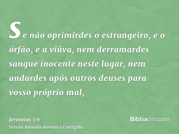 se não oprimirdes o estrangeiro, e o órfão, e a viúva, nem derramardes sangue inocente neste lugar, nem andardes após outros deuses para vosso próprio mal,