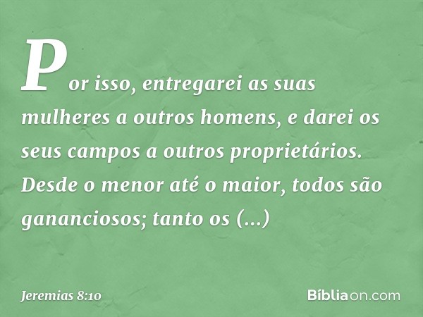 Por isso, entregarei as suas mulheres
a outros homens,
e darei os seus campos
a outros proprietários.
Desde o menor até o maior,
todos são gananciosos;
tanto os