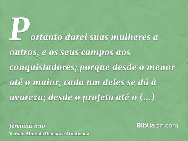 Portanto darei suas mulheres a outros, e os seus campos aos conquistadores; porque desde o menor até o maior, cada um deles se dá à avareza; desde o profeta até