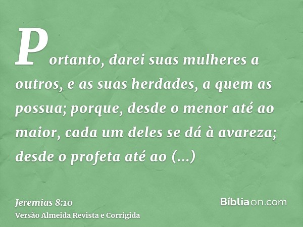 Portanto, darei suas mulheres a outros, e as suas herdades, a quem as possua; porque, desde o menor até ao maior, cada um deles se dá à avareza; desde o profeta