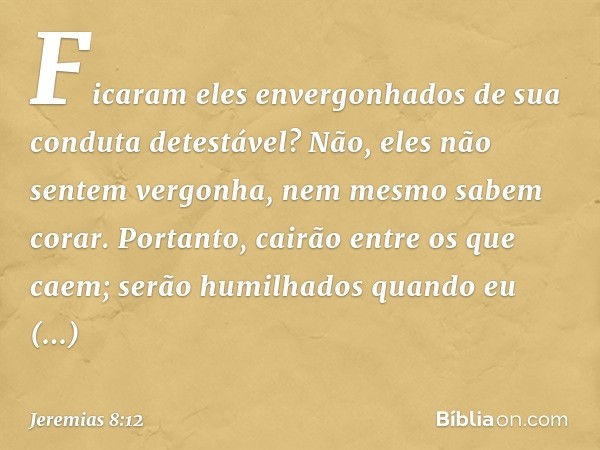 Ficaram eles envergonhados
de sua conduta detestável?
Não, eles não sentem vergonha,
nem mesmo sabem corar.
Portanto, cairão entre os que caem;
serão humilhados