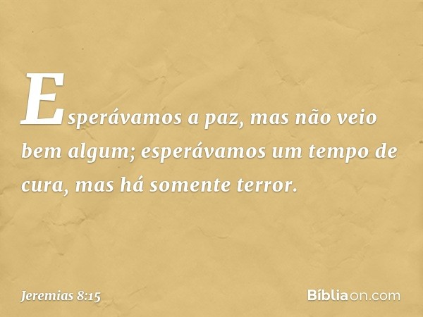 Esperávamos a paz,
mas não veio bem algum;
esperávamos um tempo de cura,
mas há somente terror. -- Jeremias 8:15