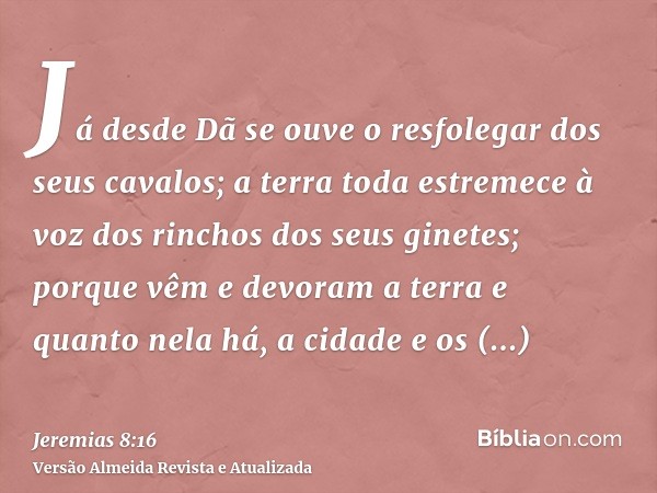 Já desde Dã se ouve o resfolegar dos seus cavalos; a terra toda estremece à voz dos rinchos dos seus ginetes; porque vêm e devoram a terra e quanto nela há, a c