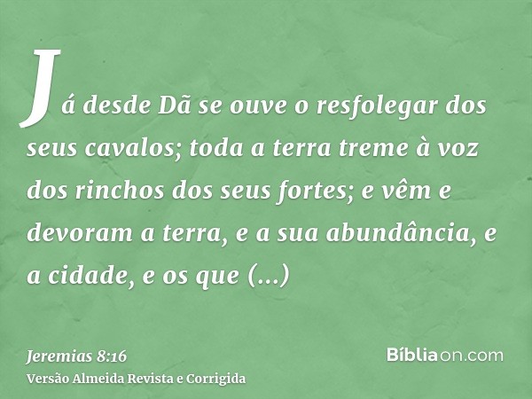 Já desde Dã se ouve o resfolegar dos seus cavalos; toda a terra treme à voz dos rinchos dos seus fortes; e vêm e devoram a terra, e a sua abundância, e a cidade