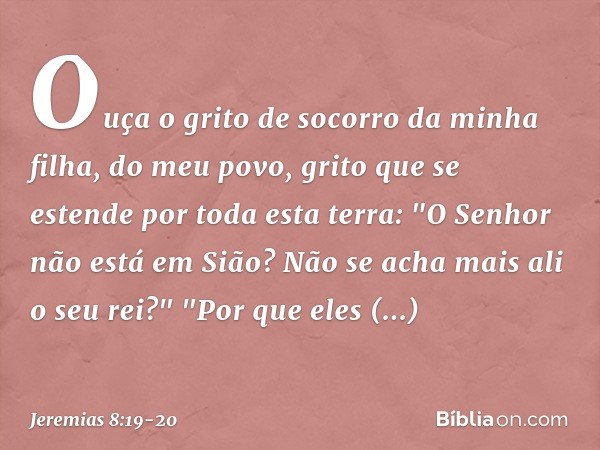 Ouça o grito de socorro da minha filha,
do meu povo,
grito que se estende por toda esta terra:
"O Senhor não está em Sião?
Não se acha mais ali o seu rei?"
"Por