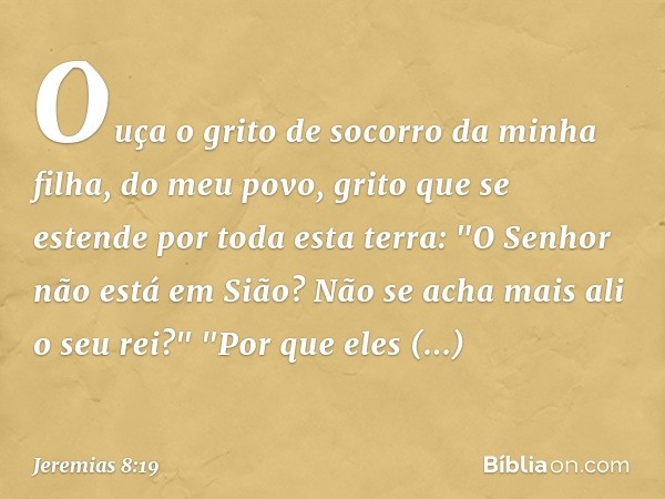 Ouça o grito de socorro da minha filha,
do meu povo,
grito que se estende por toda esta terra:
"O Senhor não está em Sião?
Não se acha mais ali o seu rei?"
"Por