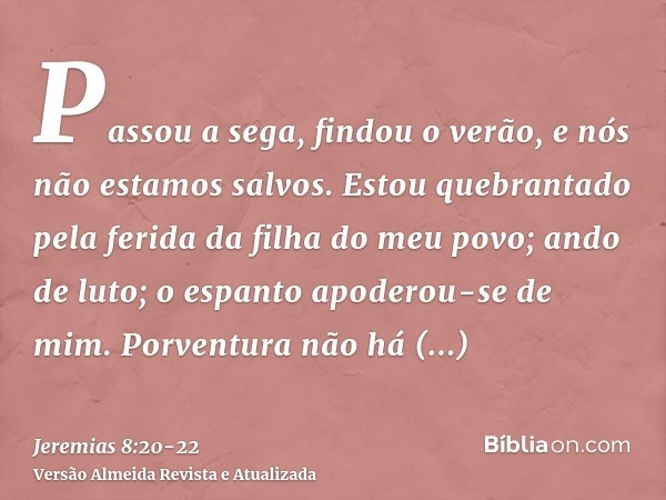 Passou a sega, findou o verão, e nós não estamos salvos.Estou quebrantado pela ferida da filha do meu povo; ando de luto; o espanto apoderou-se de mim.Porventur