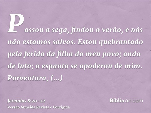 Passou a sega, findou o verão, e nós não estamos salvos.Estou quebrantado pela ferida da filha do meu povo; ando de luto; o espanto se apoderou de mim.Porventur