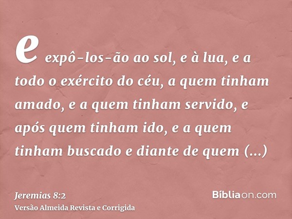 e expô-los-ão ao sol, e à lua, e a todo o exército do céu, a quem tinham amado, e a quem tinham servido, e após quem tinham ido, e a quem tinham buscado e diant