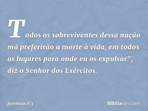 Todos os sobreviventes dessa nação má preferirão a morte à vida, em todos os lugares para onde eu os expulsar", diz o Senhor dos Exércitos. -- Jeremias 8:3