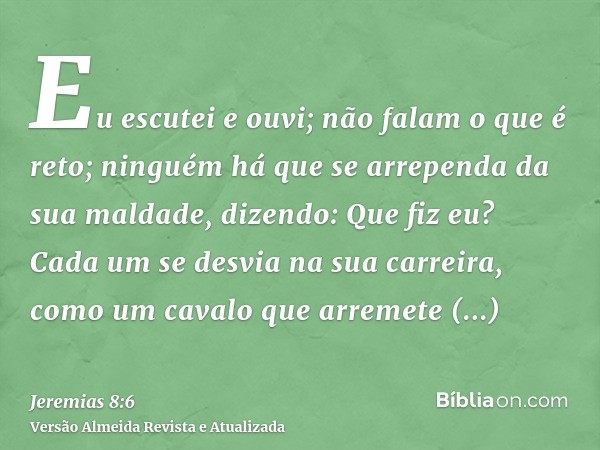 Eu escutei e ouvi; não falam o que é reto; ninguém há que se arrependa da sua maldade, dizendo: Que fiz eu? Cada um se desvia na sua carreira, como um cavalo qu