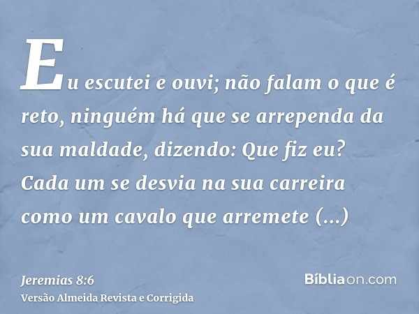 Eu escutei e ouvi; não falam o que é reto, ninguém há que se arrependa da sua maldade, dizendo: Que fiz eu? Cada um se desvia na sua carreira como um cavalo que