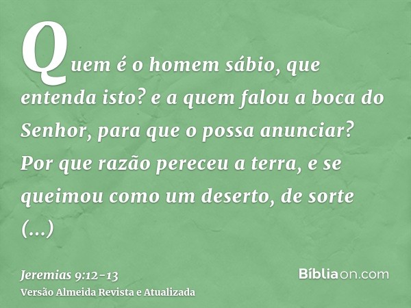 Quem é o homem sábio, que entenda isto? e a quem falou a boca do Senhor, para que o possa anunciar? Por que razão pereceu a terra, e se queimou como um deserto,