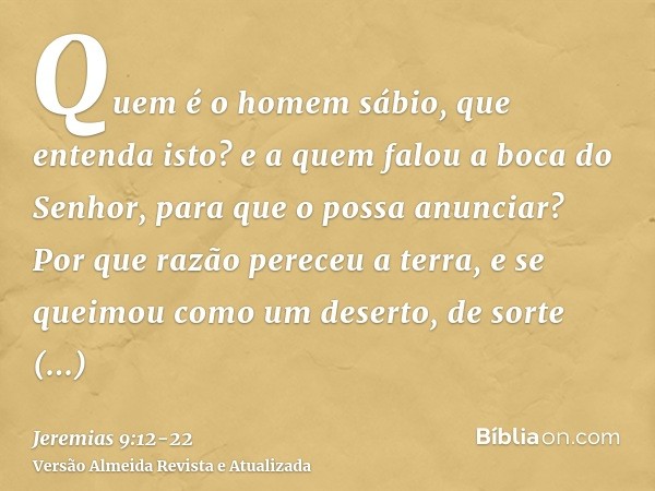 Quem é o homem sábio, que entenda isto? e a quem falou a boca do Senhor, para que o possa anunciar? Por que razão pereceu a terra, e se queimou como um deserto,