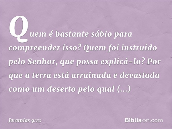 Quem é bastante sábio para compreen­der isso? Quem foi instruído pelo Senhor, que possa explicá-lo? Por que a terra está arruinada e devastada como um deserto p