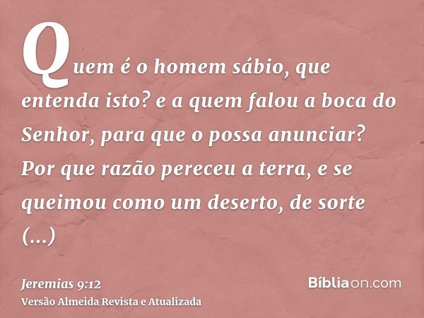 Quem é o homem sábio, que entenda isto? e a quem falou a boca do Senhor, para que o possa anunciar? Por que razão pereceu a terra, e se queimou como um deserto,