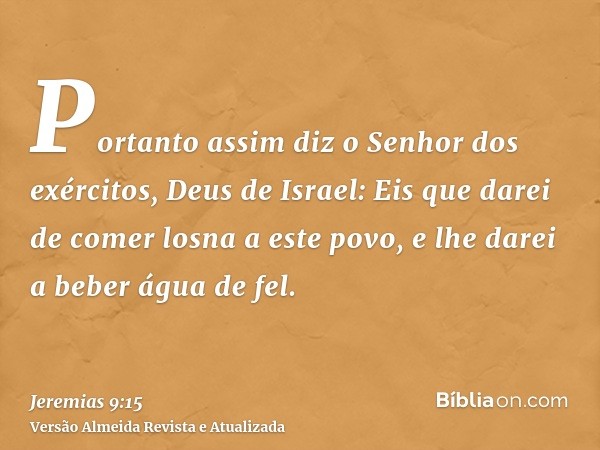 Portanto assim diz o Senhor dos exércitos, Deus de Israel: Eis que darei de comer losna a este povo, e lhe darei a beber água de fel.