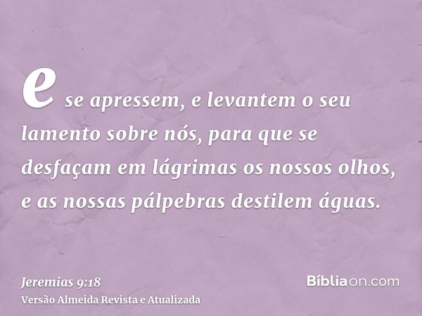 e se apressem, e levantem o seu lamento sobre nós, para que se desfaçam em lágrimas os nossos olhos, e as nossas pálpebras destilem águas.