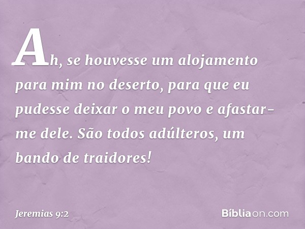 Ah, se houvesse um alojamento
para mim no deserto,
para que eu pudesse deixar o meu povo
e afastar-me dele.
São todos adúlteros,
um bando de traidores! -- Jerem