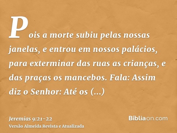 Pois a morte subiu pelas nossas janelas, e entrou em nossos palácios, para exterminar das ruas as crianças, e das praças os mancebos.Fala: Assim diz o Senhor: A