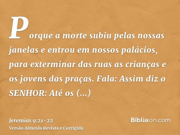 Porque a morte subiu pelas nossas janelas e entrou em nossos palácios, para exterminar das ruas as crianças e os jovens das praças.Fala: Assim diz o SENHOR: Até